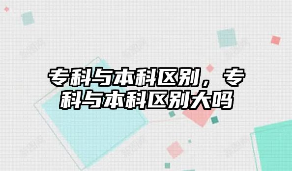 專科與本科區(qū)別，專科與本科區(qū)別大嗎