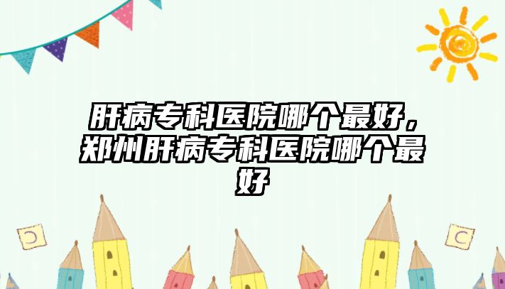 肝病專科醫(yī)院哪個(gè)最好，鄭州肝病專科醫(yī)院哪個(gè)最好