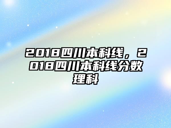 2018四川本科線，2018四川本科線分?jǐn)?shù)理科