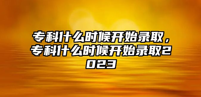 專科什么時候開始錄取，專科什么時候開始錄取2023