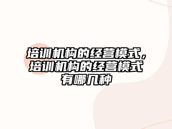 培訓(xùn)機構(gòu)的經(jīng)營模式，培訓(xùn)機構(gòu)的經(jīng)營模式有哪幾種