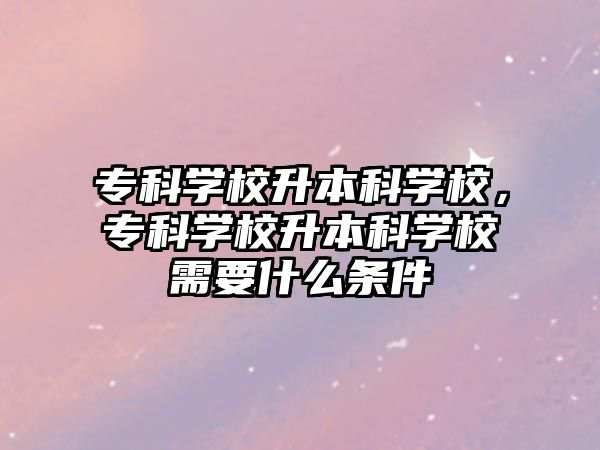 專科學校升本科學校，專科學校升本科學校需要什么條件