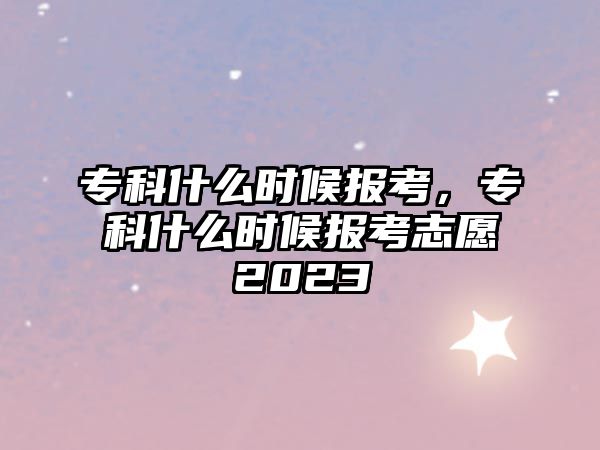 專科什么時候報考，專科什么時候報考志愿2023