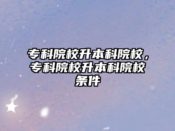 專(zhuān)科院校升本科院校，專(zhuān)科院校升本科院校條件