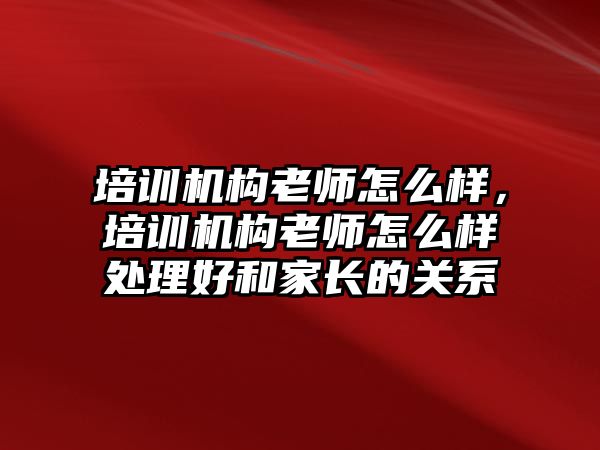 培訓機構老師怎么樣，培訓機構老師怎么樣處理好和家長的關系