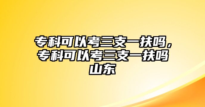 專科可以考三支一扶嗎，專科可以考三支一扶嗎山東