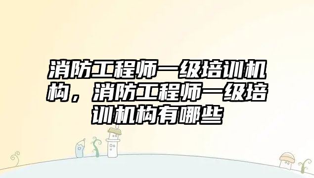 消防工程師一級培訓(xùn)機構(gòu)，消防工程師一級培訓(xùn)機構(gòu)有哪些