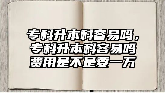 專科升本科容易嗎，專科升本科容易嗎費用是不是要一萬