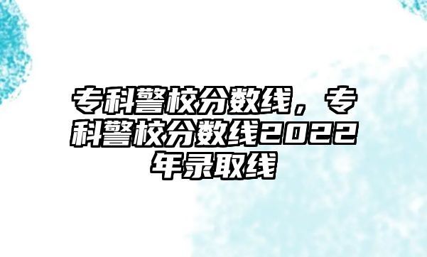 專科警校分?jǐn)?shù)線，專科警校分?jǐn)?shù)線2022年錄取線