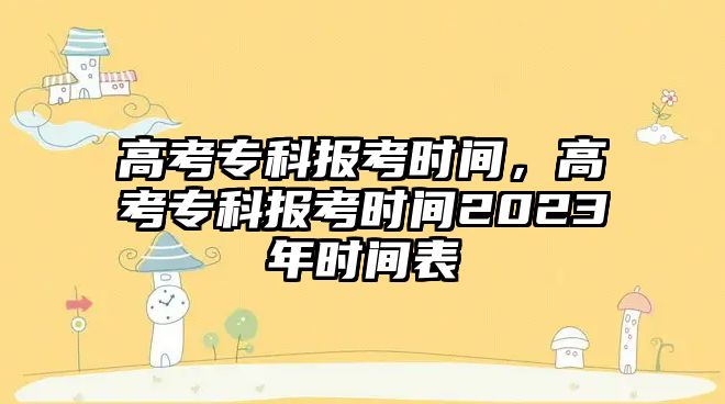 高考專科報(bào)考時(shí)間，高考專科報(bào)考時(shí)間2023年時(shí)間表