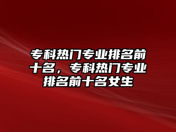 專科熱門專業(yè)排名前十名，專科熱門專業(yè)排名前十名女生