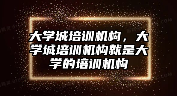 大學城培訓機構，大學城培訓機構就是大學的培訓機構