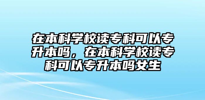 在本科學校讀專科可以專升本嗎，在本科學校讀專科可以專升本嗎女生