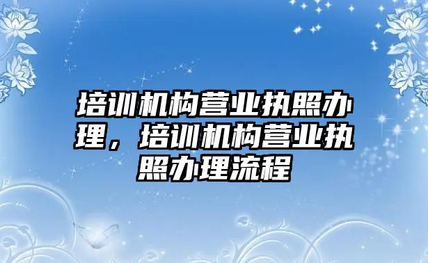 培訓機構營業(yè)執(zhí)照辦理，培訓機構營業(yè)執(zhí)照辦理流程