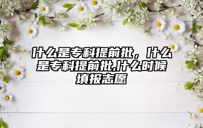 什么是專科提前批，什么是專科提前批,什么時(shí)候填報(bào)志愿