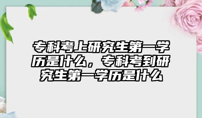 專科考上研究生第一學歷是什么，專科考到研究生第一學歷是什么