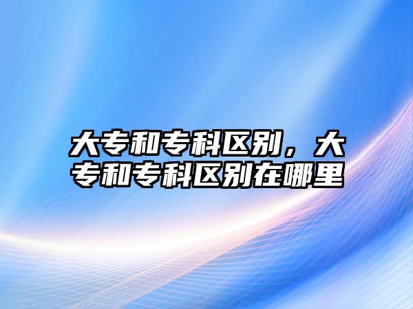 大專和專科區(qū)別，大專和專科區(qū)別在哪里