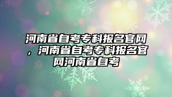 河南省自考專科報名官網(wǎng)，河南省自考專科報名官網(wǎng)河南省自考