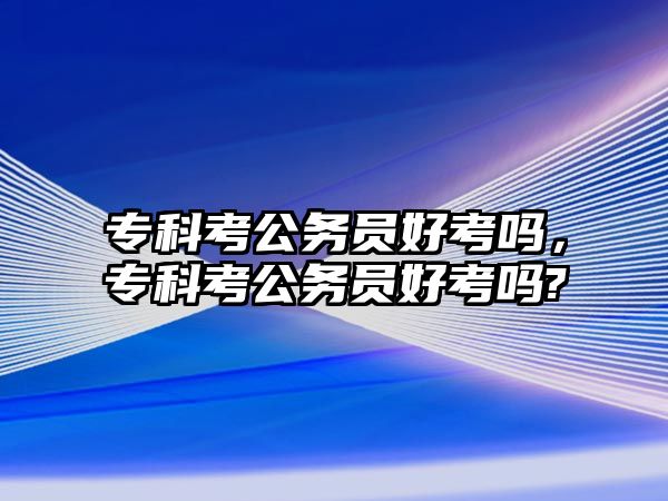 專科考公務(wù)員好考嗎，專科考公務(wù)員好考嗎?