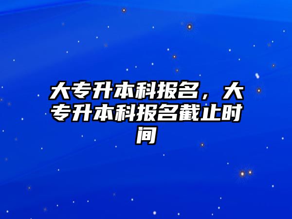 大專升本科報名，大專升本科報名截止時間