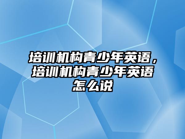 培訓(xùn)機構(gòu)青少年英語，培訓(xùn)機構(gòu)青少年英語怎么說