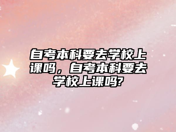 自考本科要去學(xué)校上課嗎，自考本科要去學(xué)校上課嗎?