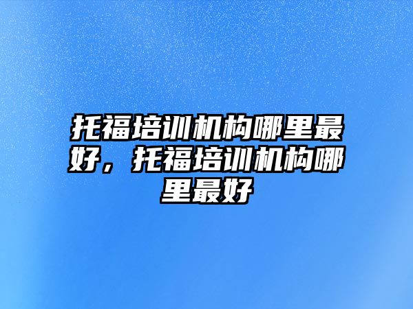 托福培訓(xùn)機構(gòu)哪里最好，托福培訓(xùn)機構(gòu)哪里最好