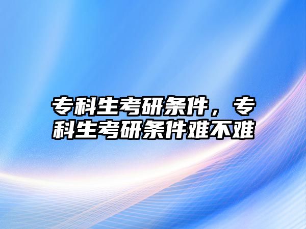 專科生考研條件，專科生考研條件難不難