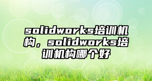 solidworks培訓機構(gòu)，solidworks培訓機構(gòu)哪個好