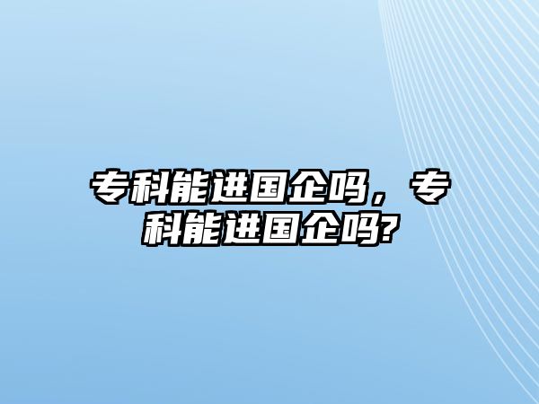 專科能進國企嗎，專科能進國企嗎?