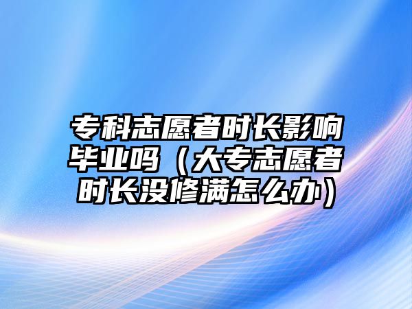 專科志愿者時長影響畢業(yè)嗎（大專志愿者時長沒修滿怎么辦）