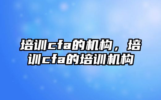 培訓(xùn)cfa的機(jī)構(gòu)，培訓(xùn)cfa的培訓(xùn)機(jī)構(gòu)