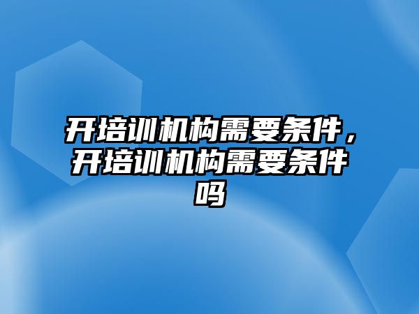 開培訓機構(gòu)需要條件，開培訓機構(gòu)需要條件嗎