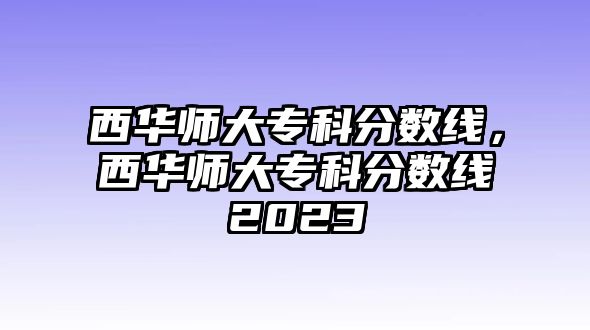 西華師大專科分數(shù)線，西華師大專科分數(shù)線2023