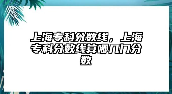 上海專科分?jǐn)?shù)線，上海專科分?jǐn)?shù)線算哪幾門分?jǐn)?shù)