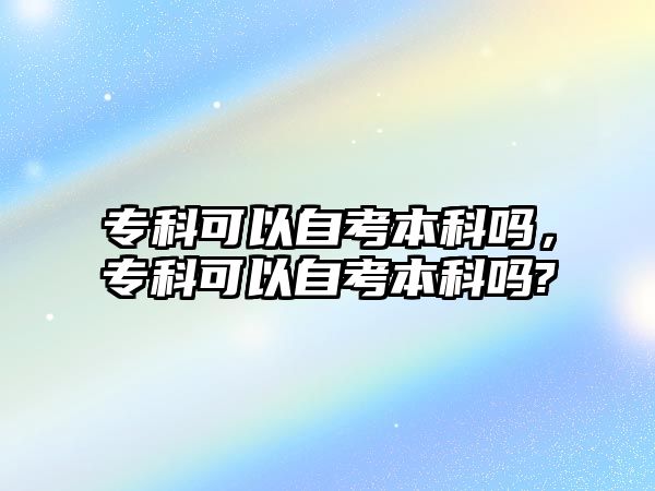 專科可以自考本科嗎，專科可以自考本科嗎?