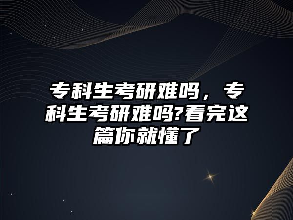 專科生考研難嗎，專科生考研難嗎?看完這篇你就懂了