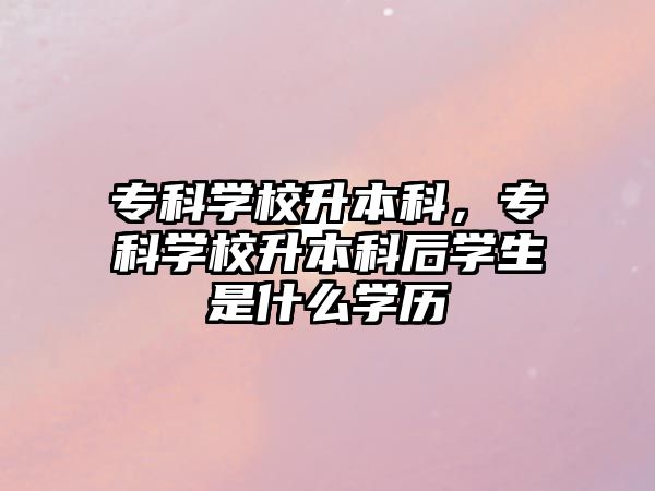 專(zhuān)科學(xué)校升本科，專(zhuān)科學(xué)校升本科后學(xué)生是什么學(xué)歷