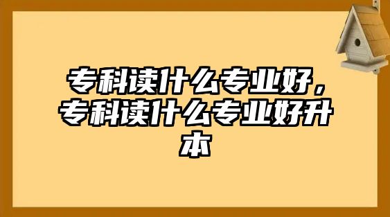 專科讀什么專業(yè)好，專科讀什么專業(yè)好升本