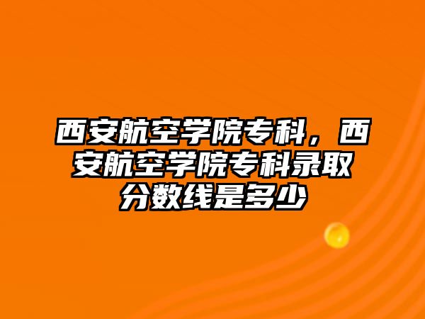 西安航空學(xué)院專科，西安航空學(xué)院專科錄取分?jǐn)?shù)線是多少