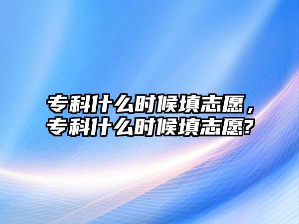 專科什么時候填志愿，專科什么時候填志愿?