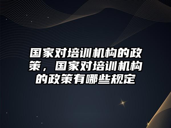 國家對培訓(xùn)機(jī)構(gòu)的政策，國家對培訓(xùn)機(jī)構(gòu)的政策有哪些規(guī)定