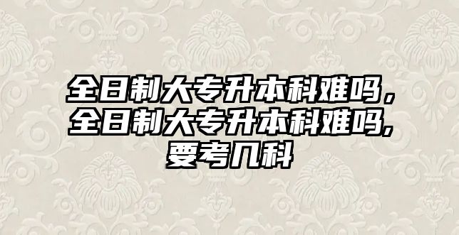 全日制大專升本科難嗎，全日制大專升本科難嗎,要考幾科