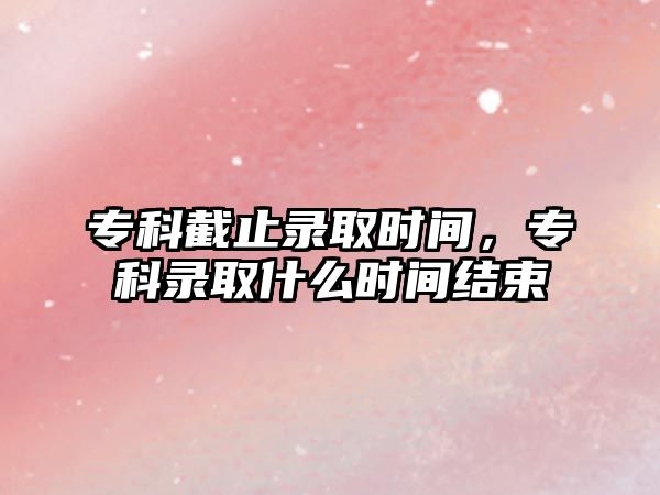 專科截止錄取時間，專科錄取什么時間結(jié)束