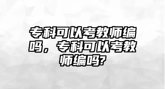 專科可以考教師編嗎，專科可以考教師編嗎?