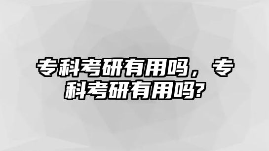 專科考研有用嗎，專科考研有用嗎?