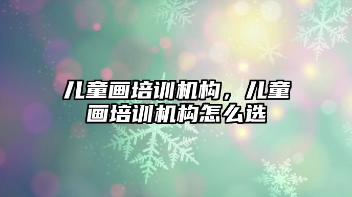 兒童畫培訓機構(gòu)，兒童畫培訓機構(gòu)怎么選