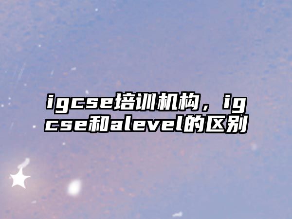 igcse培訓(xùn)機(jī)構(gòu)，igcse和alevel的區(qū)別