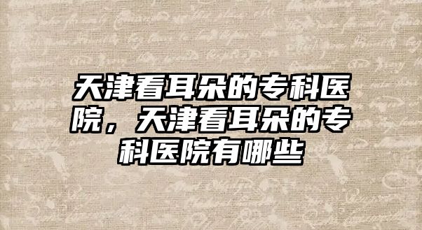 天津看耳朵的專科醫(yī)院，天津看耳朵的專科醫(yī)院有哪些