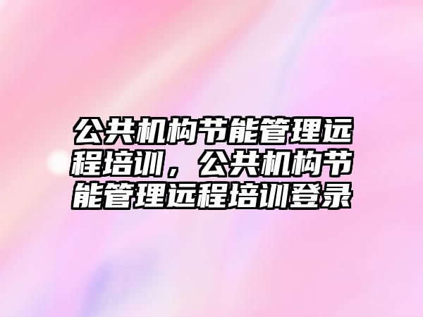 公共機構節(jié)能管理遠程培訓，公共機構節(jié)能管理遠程培訓登錄